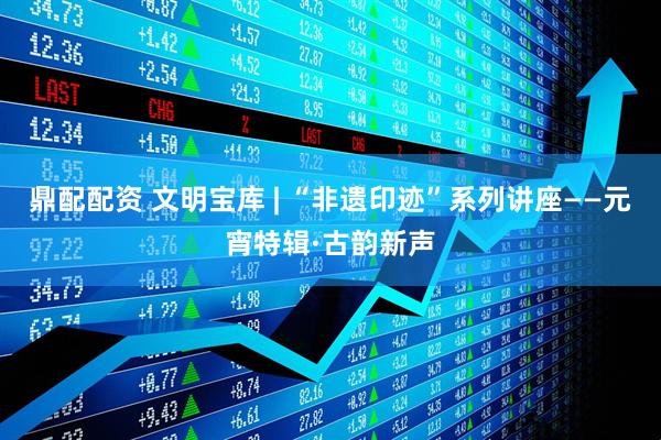 鼎配配资 文明宝库 | “非遗印迹”系列讲座——元宵特辑·古韵新声