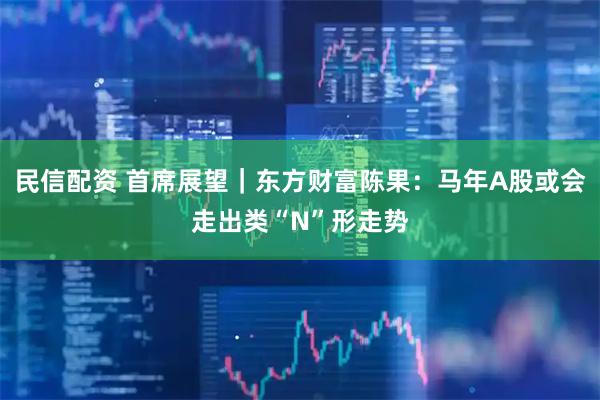 民信配资 首席展望｜东方财富陈果：马年A股或会走出类“N”形走势