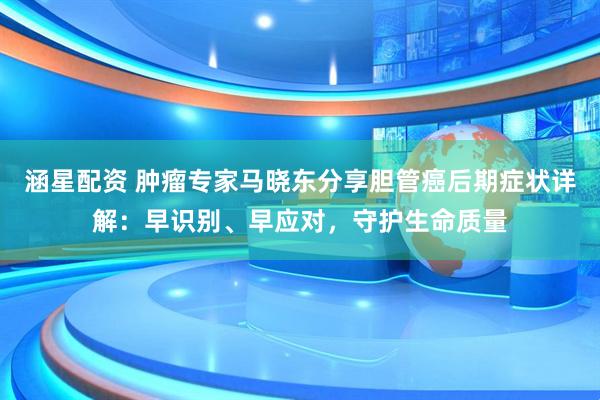 涵星配资 肿瘤专家马晓东分享胆管癌后期症状详解：早识别、早应对，守护生命质量