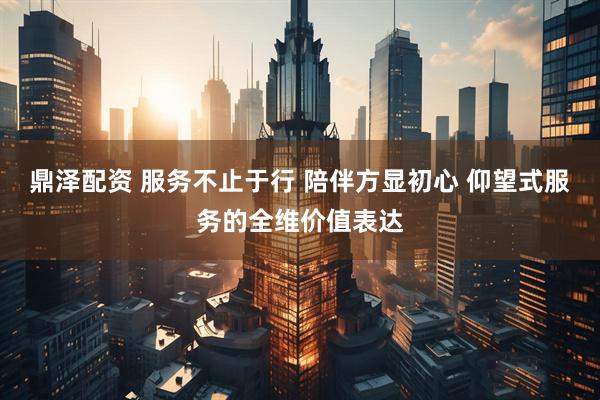 鼎泽配资 服务不止于行 陪伴方显初心 仰望式服务的全维价值表达