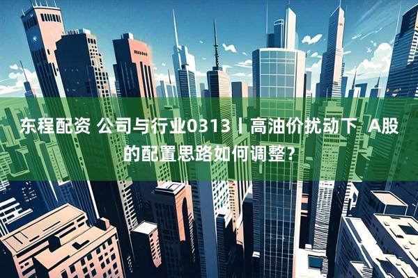 东程配资 公司与行业0313丨高油价扰动下  A股的配置思路如何调整？