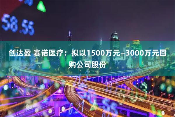 创达盈 赛诺医疗：拟以1500万元—3000万元回购公司股份