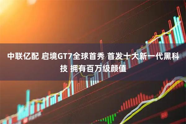 中联亿配 启境GT7全球首秀 首发十大新一代黑科技 拥有百万级颜值
