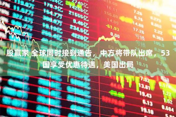 股赢家 全球同时接到通告，中方将带队出席，53国享受优惠待遇，美国出局