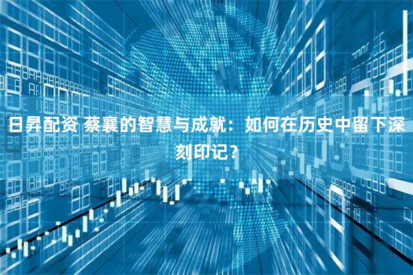 日昇配资 蔡襄的智慧与成就：如何在历史中留下深刻印记？