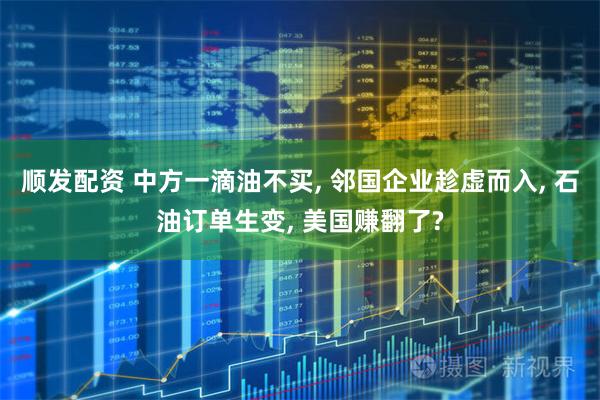 顺发配资 中方一滴油不买, 邻国企业趁虚而入, 石油订单生变, 美国赚翻了?
