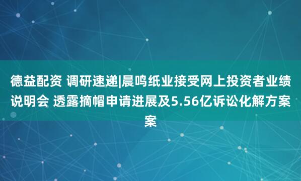 德益配资 调研速递|晨鸣纸业接受网上投资者业绩说明会 透露摘帽申请进展及5.56亿诉讼化解方案