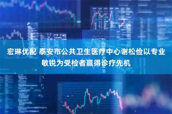 宏琳优配 泰安市公共卫生医疗中心谢松俭以专业敏锐为受检者赢得诊疗先机