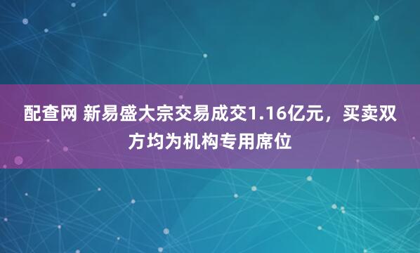 配查网 新易盛大宗交易成交1.16亿元，买卖双方均为机构专用席位