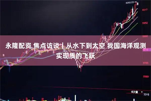 永隆配资 焦点访谈｜从水下到太空 我国海洋观测实现质的飞跃