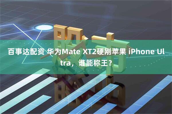 百事达配资 华为Mate XT2硬刚苹果 iPhone Ultra，谁能称王？