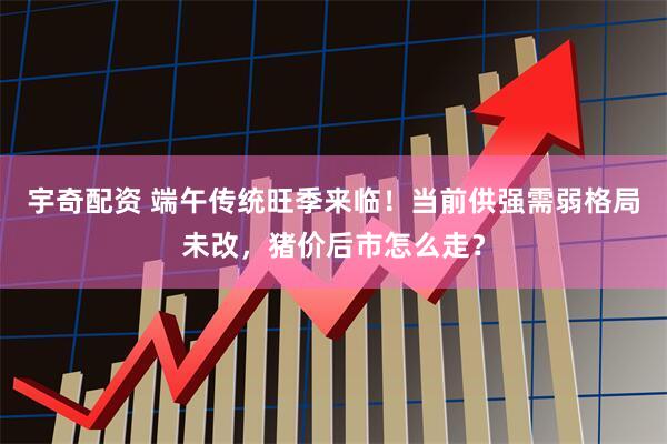 宇奇配资 端午传统旺季来临！当前供强需弱格局未改，猪价后市怎么走？