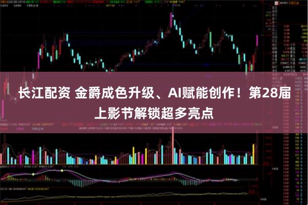 长江配资 金爵成色升级、AI赋能创作！第28届上影节解锁超多亮点