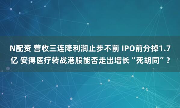 N配资 营收三连降利润止步不前 IPO前分掉1.7亿 安得医疗转战港股能否走出增长“死胡同”？