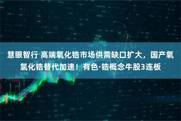 慧眼智行 高端氧化锆市场供需缺口扩大，国产氧氯化锆替代加速！有色·锆概念牛股3连板