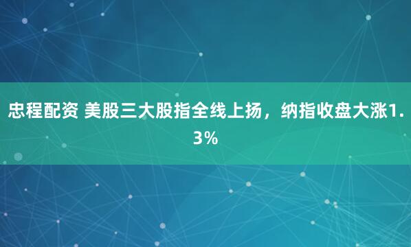 忠程配资 美股三大股指全线上扬，纳指收盘大涨1.3%