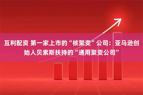 互利配资 第一家上市的“核聚变”公司：亚马逊创始人贝索斯扶持的“通用聚变公司”