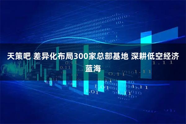 天策吧 差异化布局300家总部基地 深耕低空经济蓝海