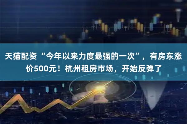 天猫配资 “今年以来力度最强的一次”，有房东涨价500元！杭州租房市场，开始反弹了